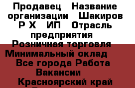 Продавец › Название организации ­ Шакиров Р.Х., ИП › Отрасль предприятия ­ Розничная торговля › Минимальный оклад ­ 1 - Все города Работа » Вакансии   . Красноярский край,Дивногорск г.